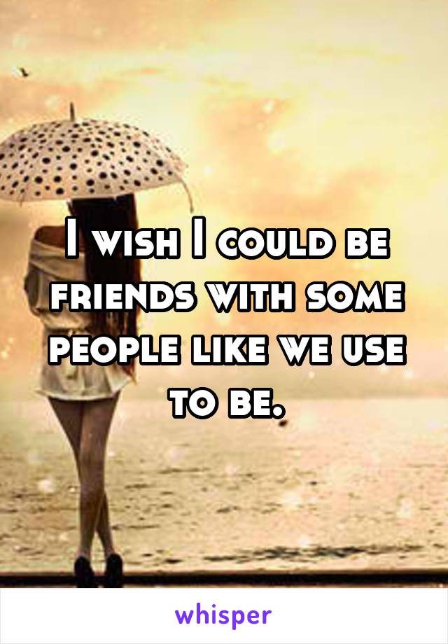 I wish I could be friends with some people like we use to be.