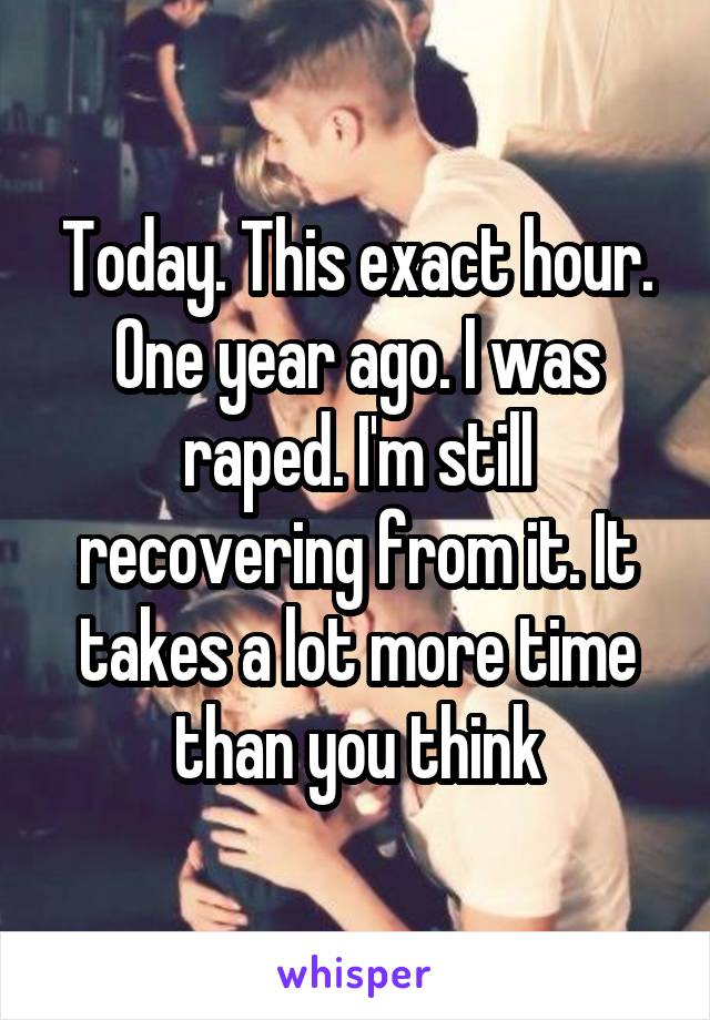 Today. This exact hour. One year ago. I was raped. I'm still recovering from it. It takes a lot more time than you think