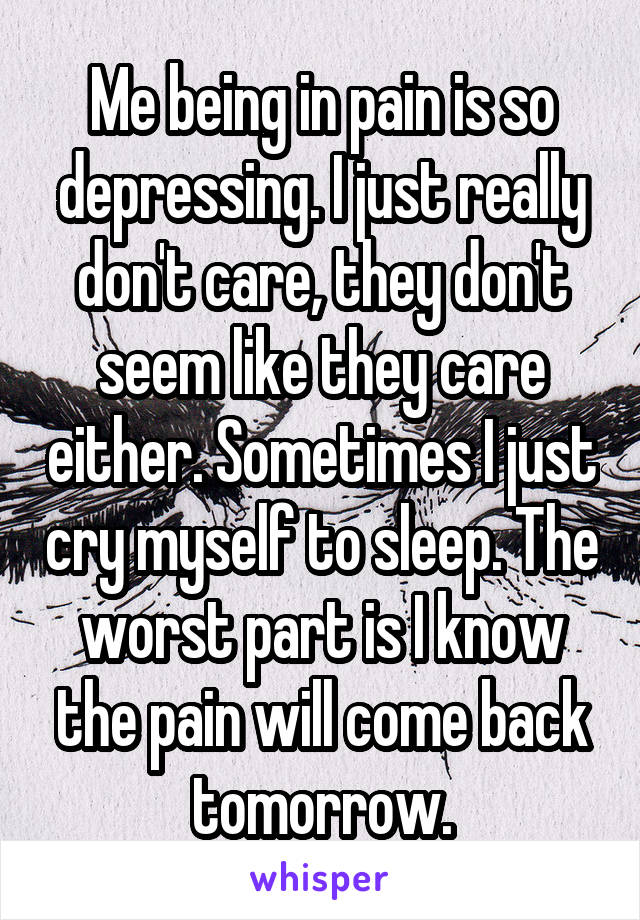 Me being in pain is so depressing. I just really don't care, they don't seem like they care either. Sometimes I just cry myself to sleep. The worst part is I know the pain will come back tomorrow.