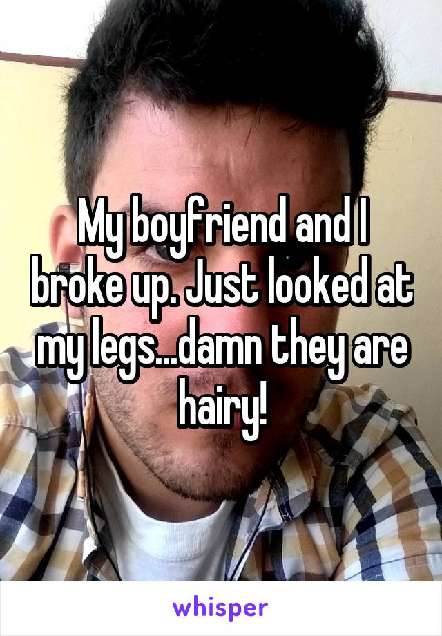 My boyfriend and I broke up. Just looked at my legs...damn they are hairy!