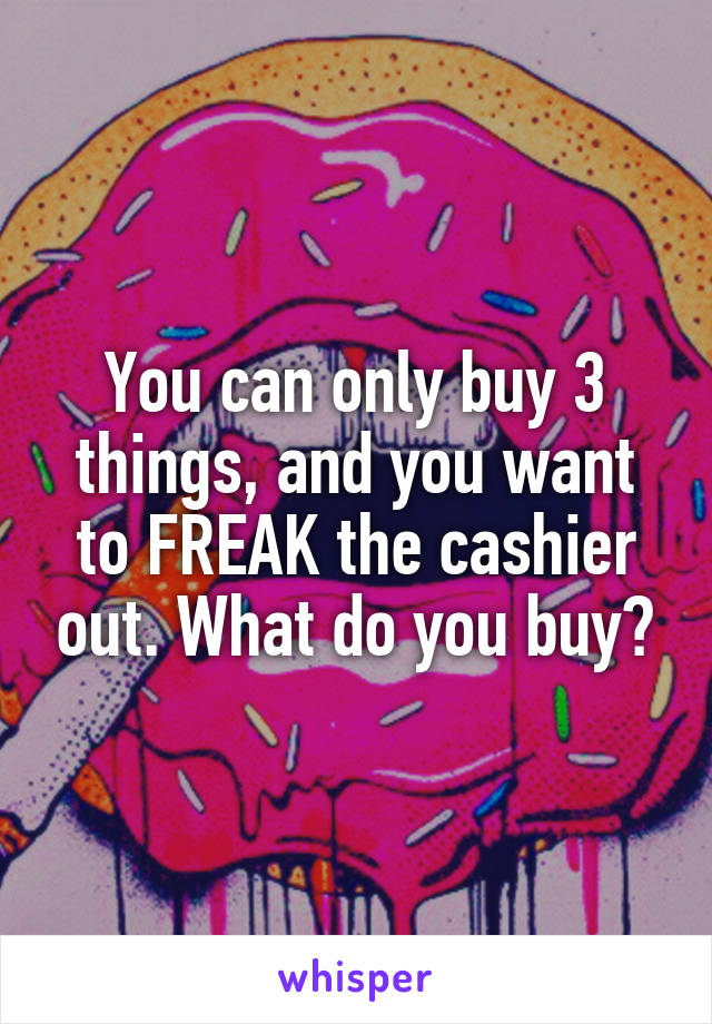 You can only buy 3 things, and you want to FREAK the cashier out. What do you buy?