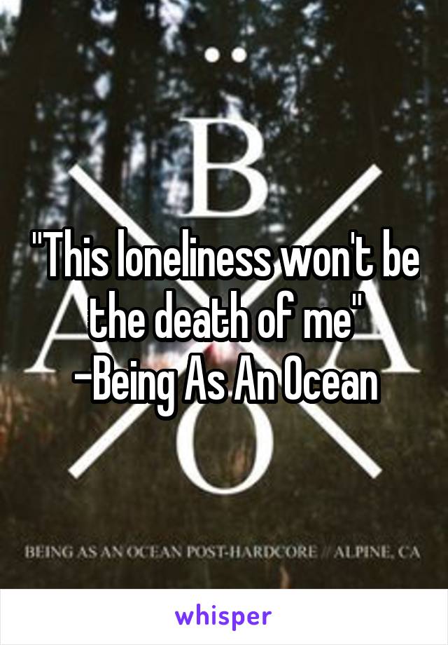 "This loneliness won't be the death of me"
-Being As An Ocean