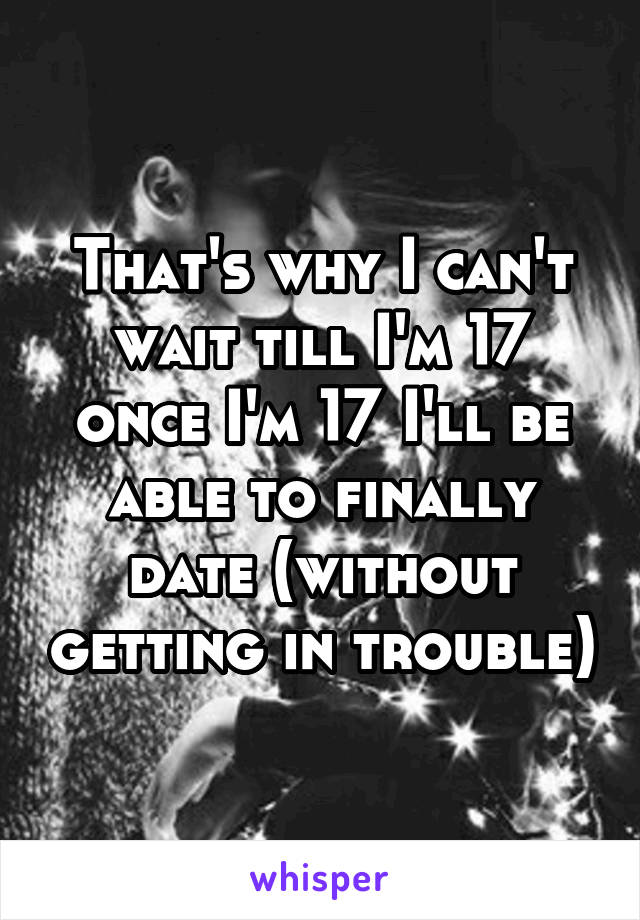 That's why I can't wait till I'm 17 once I'm 17 I'll be able to finally date (without getting in trouble)