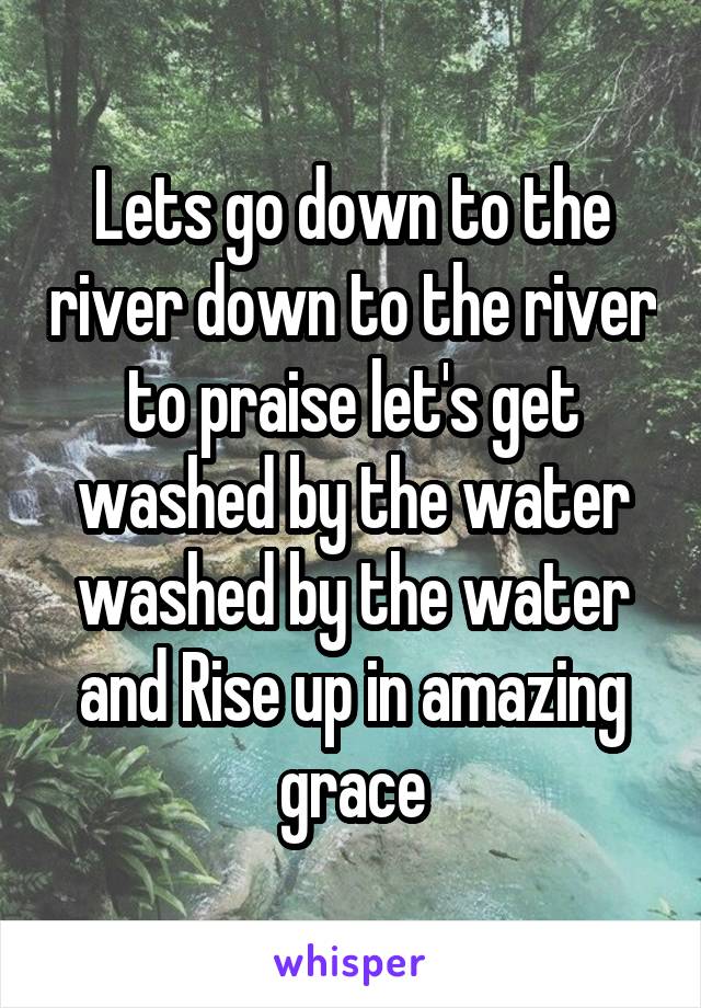 Lets go down to the river down to the river to praise let's get washed by the water washed by the water and Rise up in amazing grace