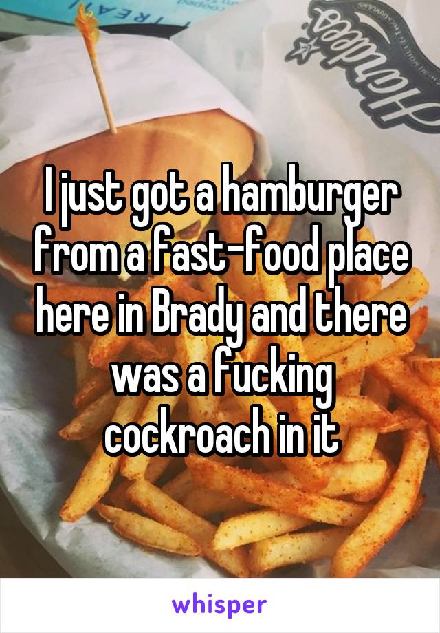 I just got a hamburger from a fast-food place here in Brady and there was a fucking cockroach in it