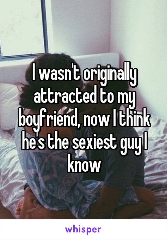 I wasn't originally attracted to my boyfriend, now I think he's the sexiest guy I know