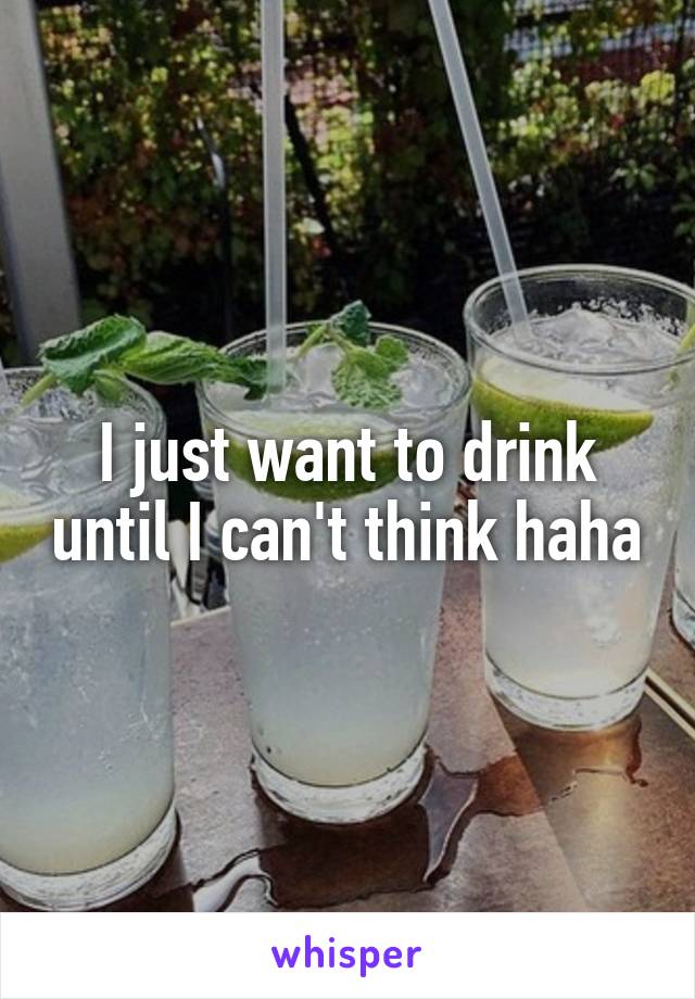 I just want to drink until I can't think haha