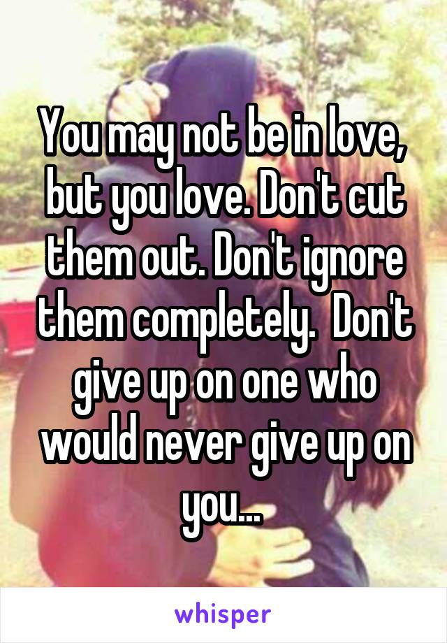 You may not be in love,  but you love. Don't cut them out. Don't ignore them completely.  Don't give up on one who would never give up on you... 