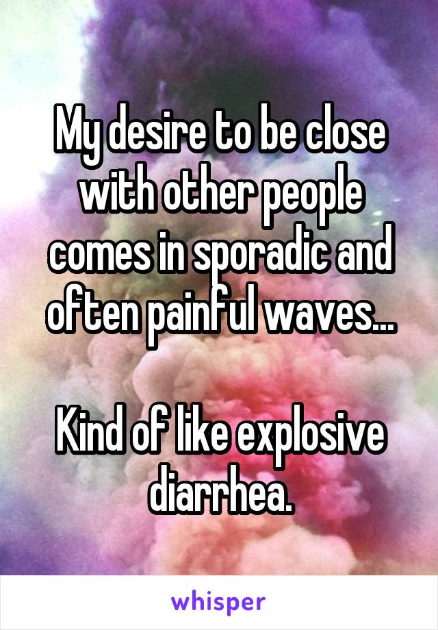 My desire to be close with other people comes in sporadic and often painful waves...

Kind of like explosive diarrhea.