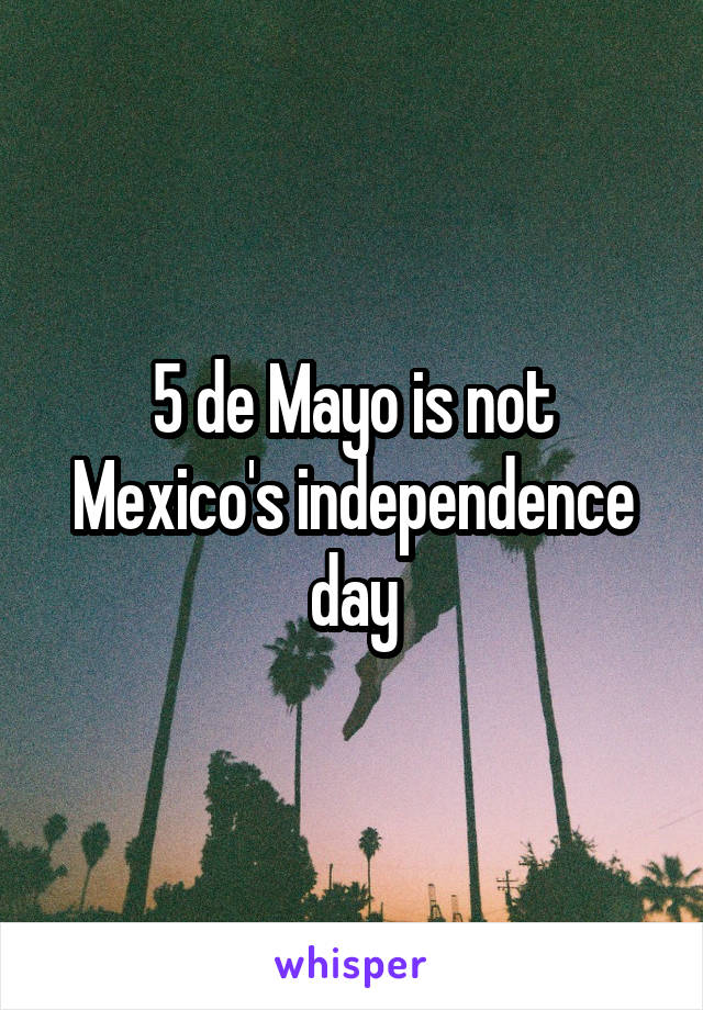 5 de Mayo is not Mexico's independence day