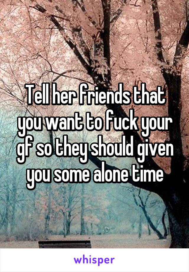 Tell her friends that you want to fuck your gf so they should given you some alone time