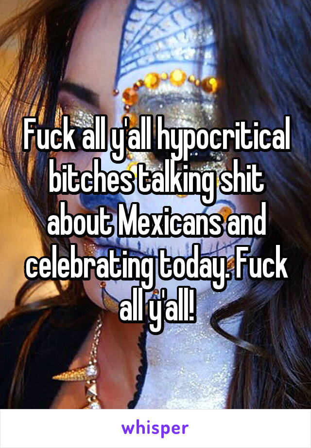 Fuck all y'all hypocritical bitches talking shit about Mexicans and celebrating today. Fuck all y'all!