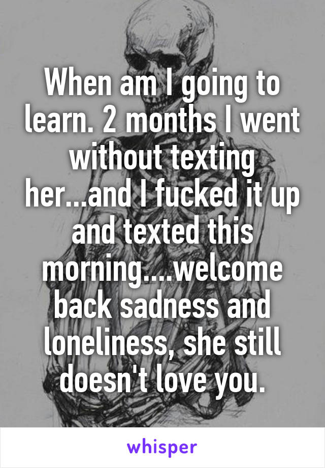 When am I going to learn. 2 months I went without texting her...and I fucked it up and texted this morning....welcome back sadness and loneliness, she still doesn't love you.