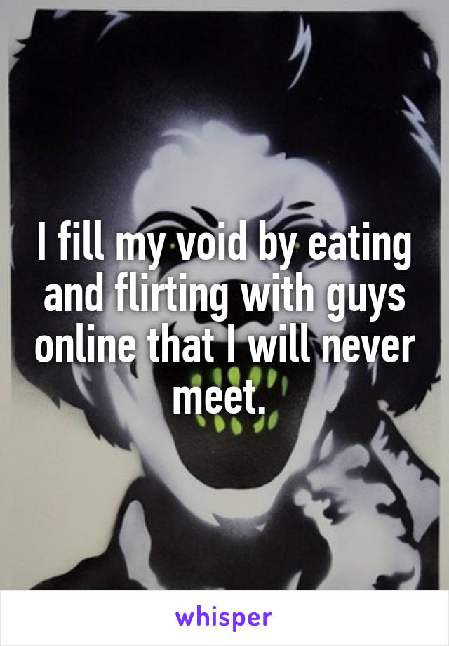 I fill my void by eating and flirting with guys online that I will never meet. 