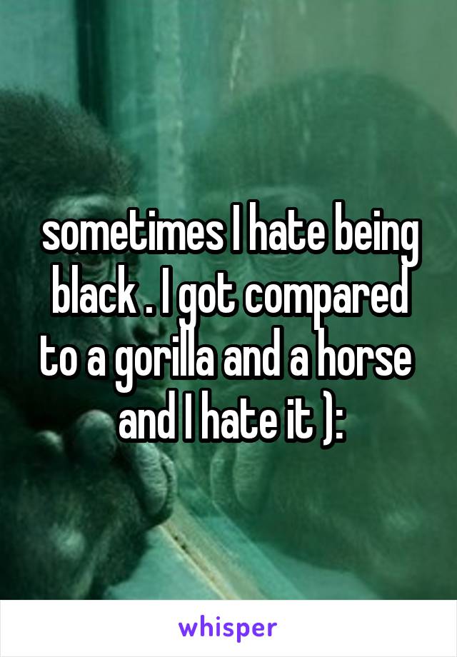 sometimes I hate being black . I got compared to a gorilla and a horse 
and I hate it ):