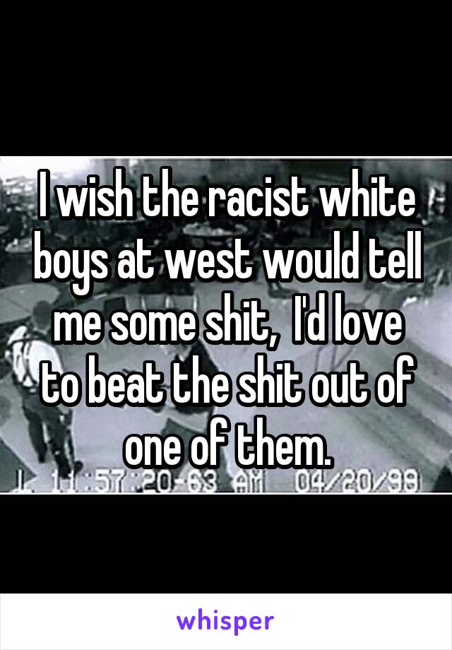 I wish the racist white boys at west would tell me some shit,  I'd love to beat the shit out of one of them.