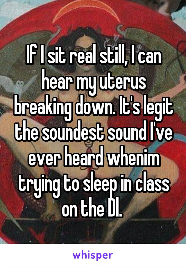 If I sit real still, I can hear my uterus breaking down. It's legit the soundest sound I've ever heard whenim trying to sleep in class on the Dl. 