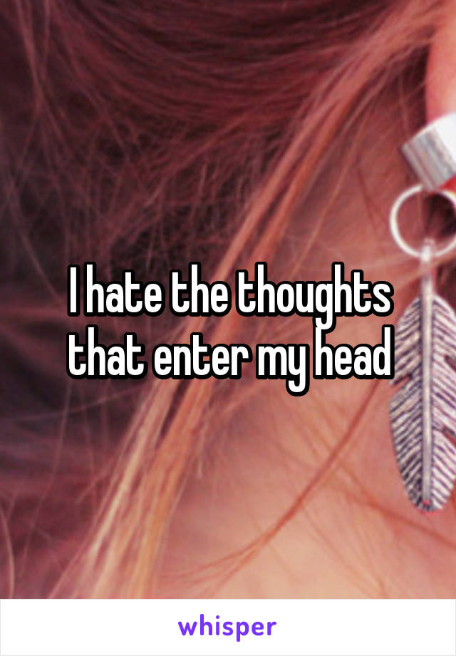 I hate the thoughts that enter my head