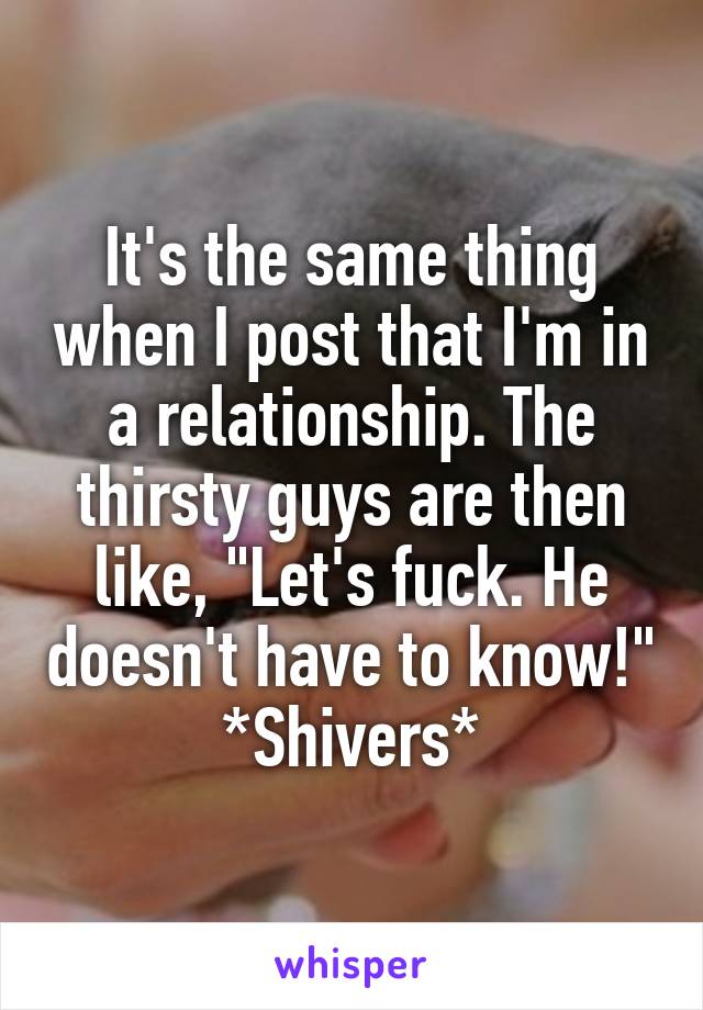 It's the same thing when I post that I'm in a relationship. The thirsty guys are then like, "Let's fuck. He doesn't have to know!" *Shivers*