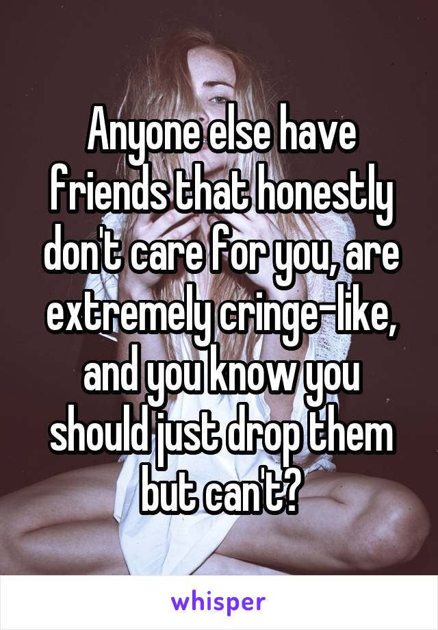 Anyone else have friends that honestly don't care for you, are extremely cringe-like, and you know you should just drop them but can't?