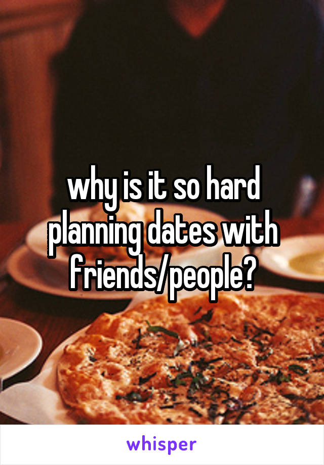 why is it so hard planning dates with friends/people?