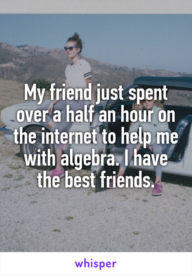 My friend just spent over a half an hour on the internet to help me with algebra. I have the best friends.