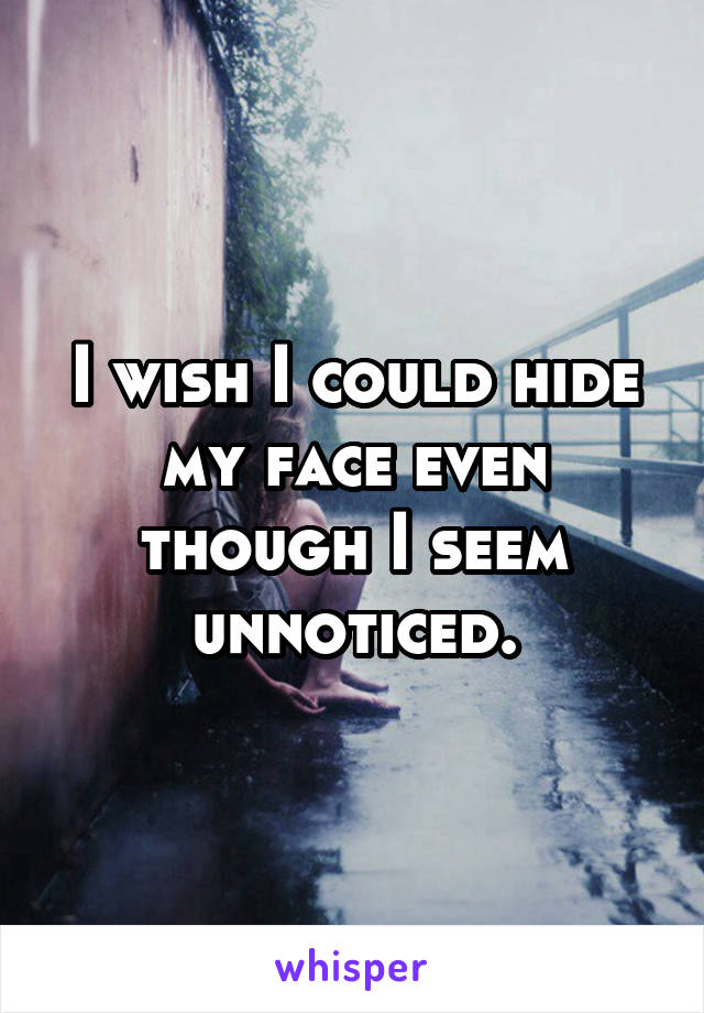 I wish I could hide my face even though I seem unnoticed.