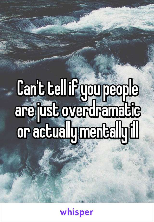 Can't tell if you people are just overdramatic or actually mentally ill