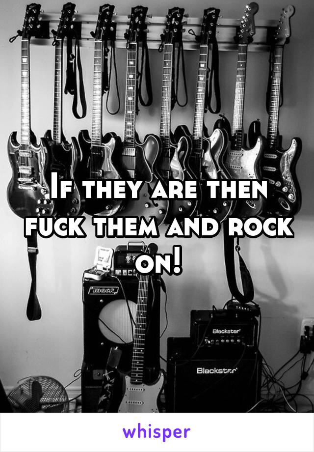 If they are then fuck them and rock on!