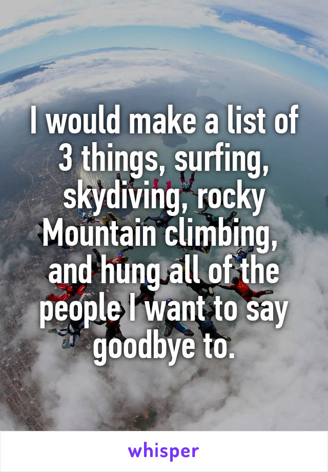 I would make a list of 3 things, surfing, skydiving, rocky Mountain climbing,  and hung all of the people I want to say goodbye to.