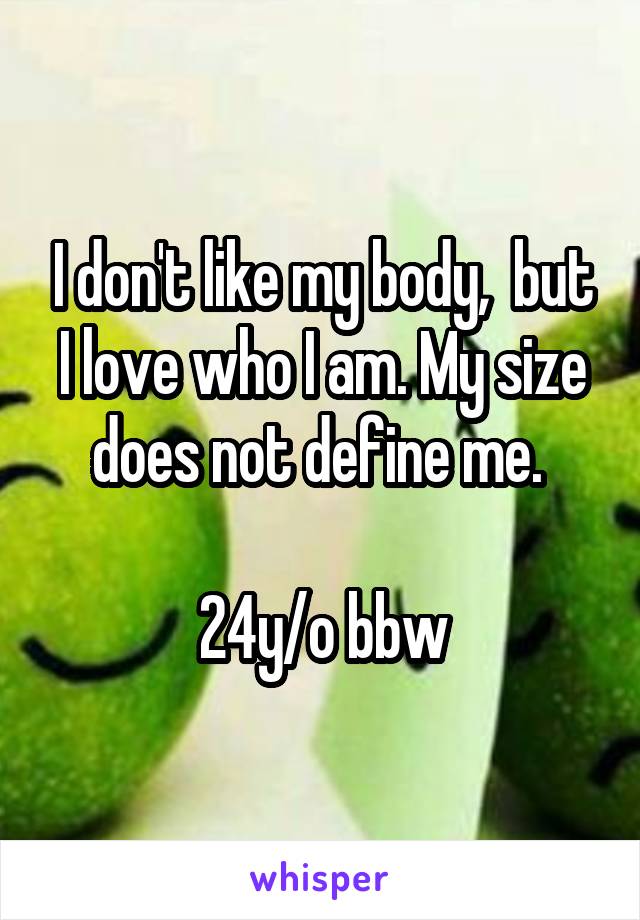 I don't like my body,  but I love who I am. My size does not define me. 

24y/o bbw
