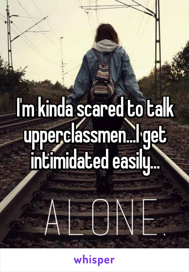 I'm kinda scared to talk upperclassmen...I get intimidated easily...