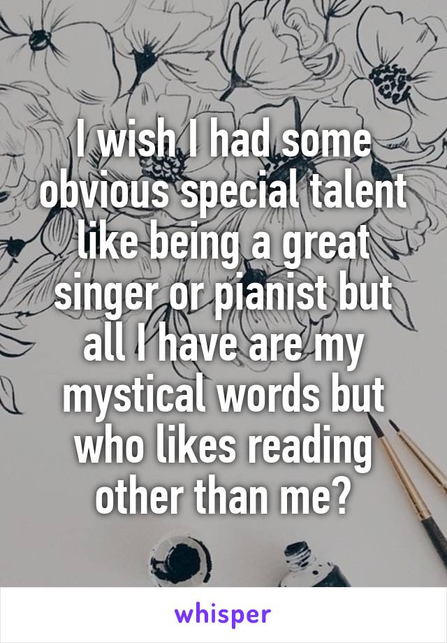 I wish I had some obvious special talent like being a great singer or pianist but all I have are my mystical words but who likes reading other than me?