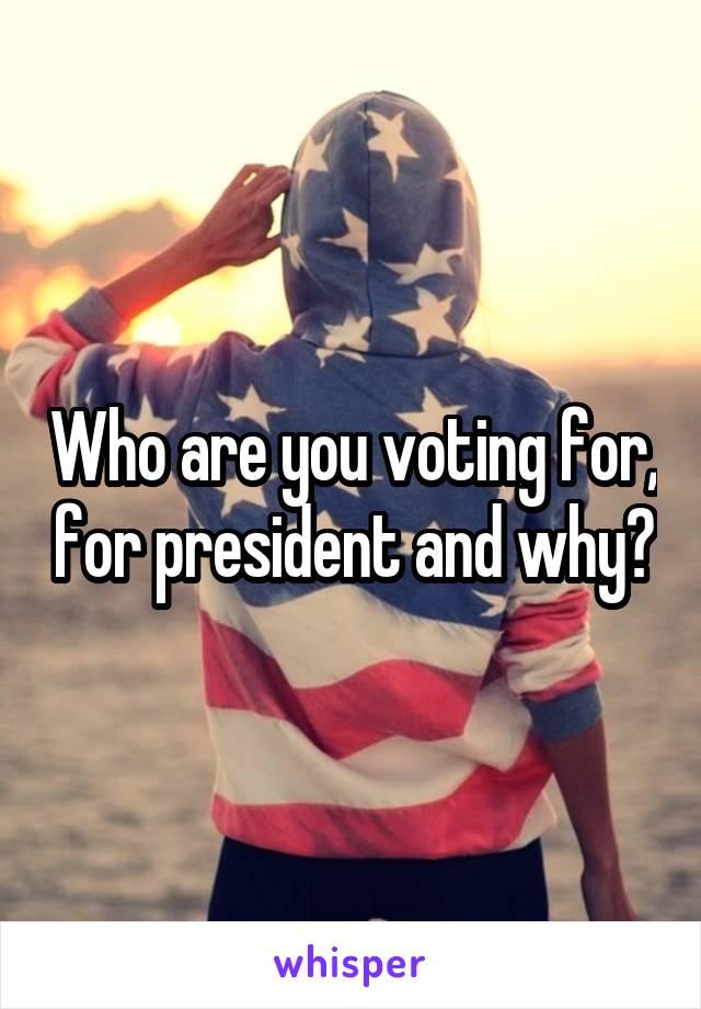 Who are you voting for, for president and why?