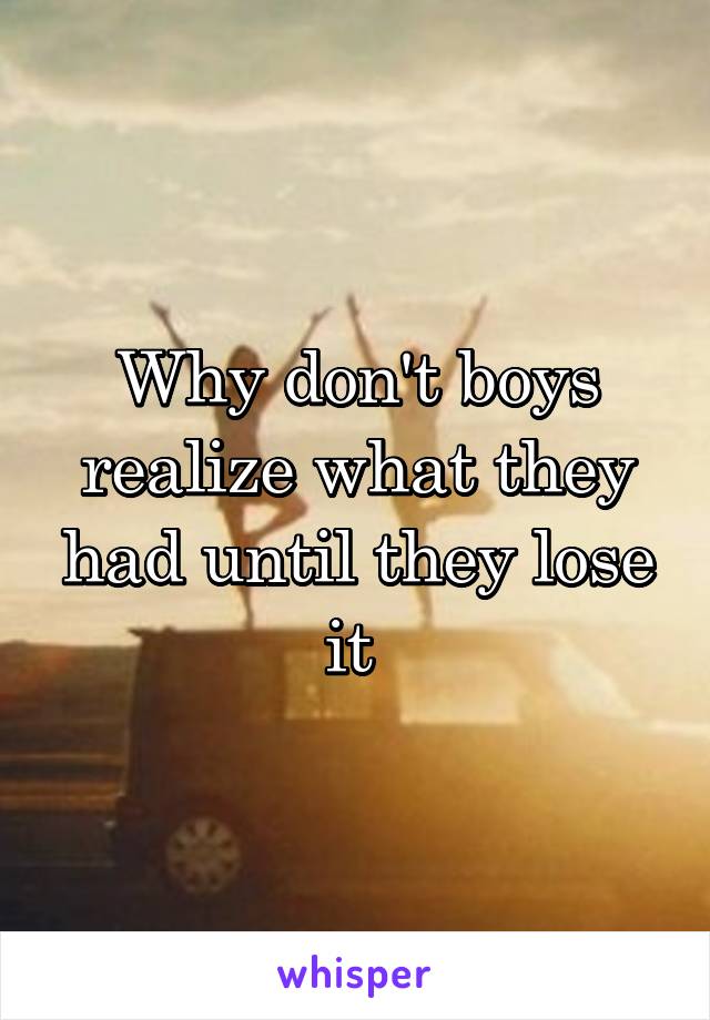 Why don't boys realize what they had until they lose it 