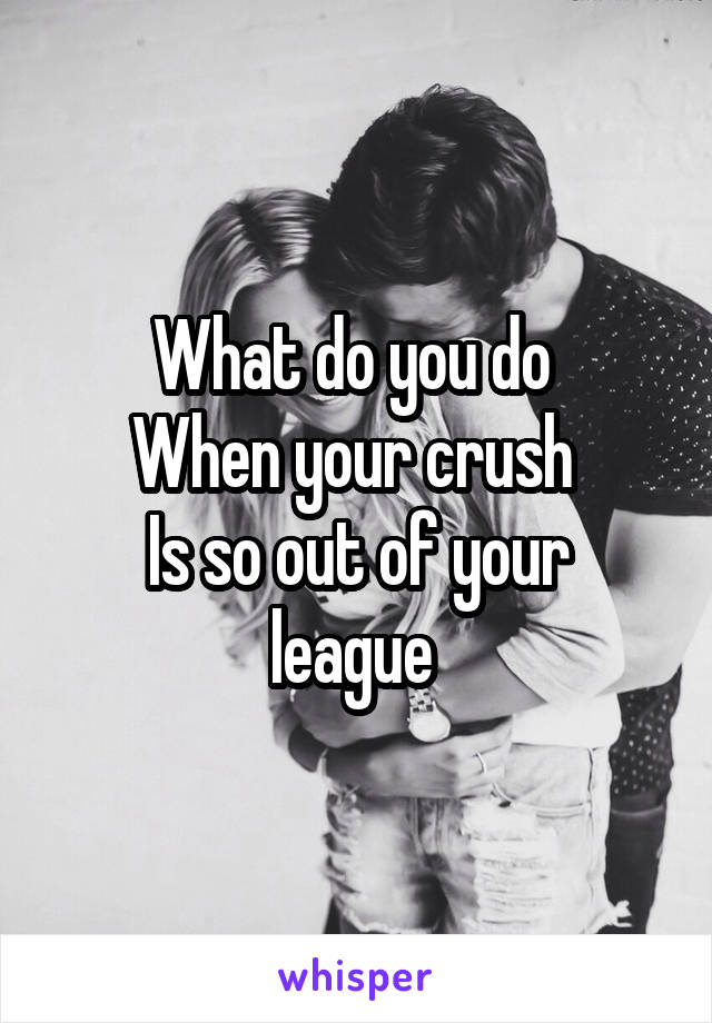 What do you do 
When your crush 
Is so out of your league 