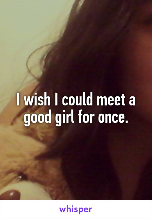 I wish I could meet a good girl for once.