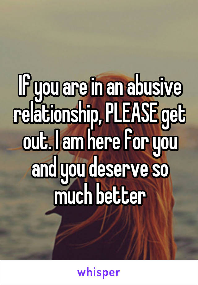 If you are in an abusive relationship, PLEASE get out. I am here for you and you deserve so much better