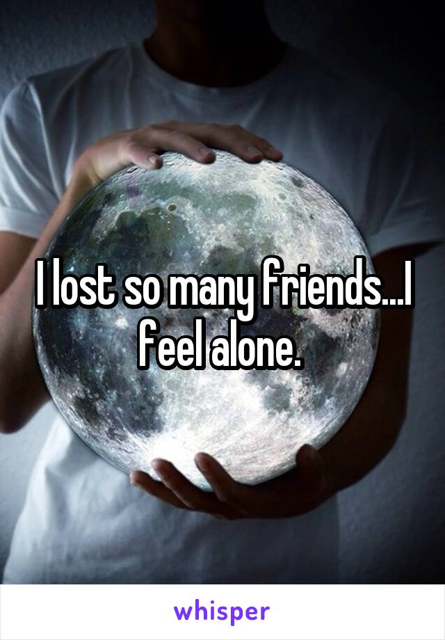 I lost so many friends...I feel alone. 