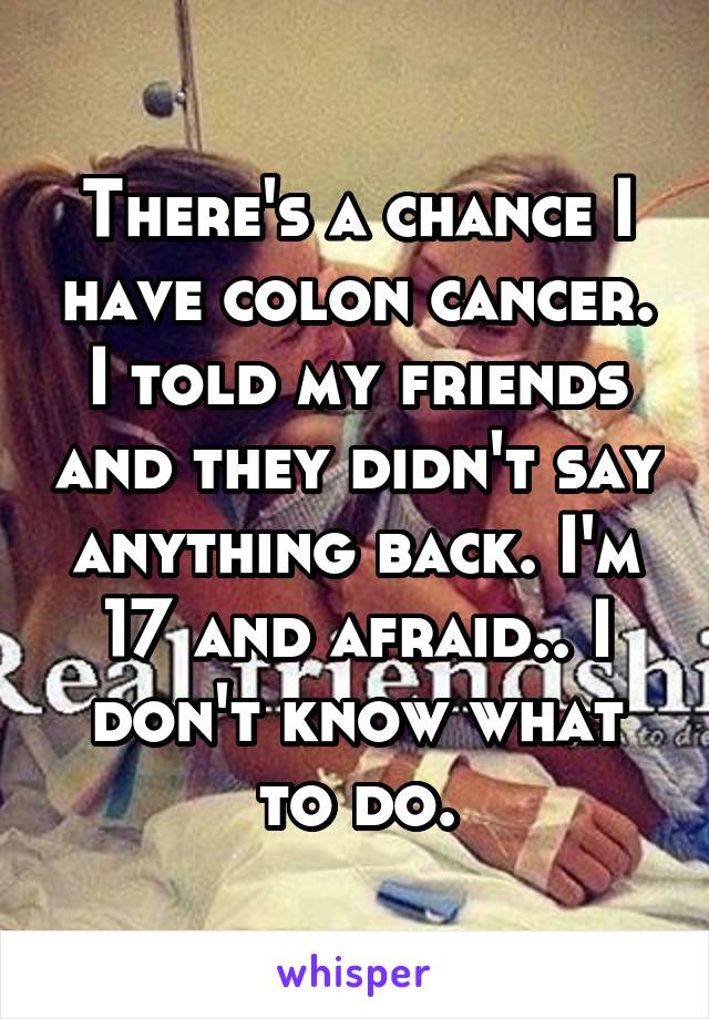 There's a chance I have colon cancer. I told my friends and they didn't say anything back. I'm 17 and afraid.. I don't know what to do.