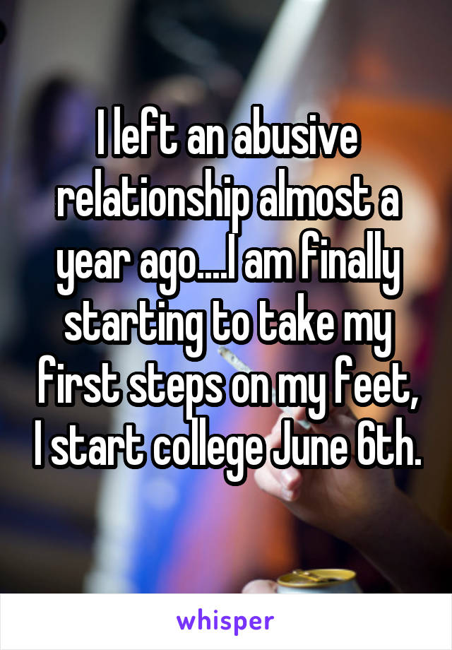 I left an abusive relationship almost a year ago....I am finally starting to take my first steps on my feet, I start college June 6th. 