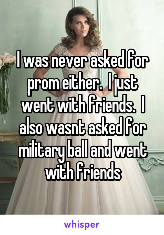 I was never asked for prom either.  I just went with friends.  I also wasnt asked for military ball and went with friends