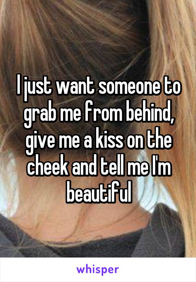 I just want someone to grab me from behind, give me a kiss on the cheek and tell me I'm beautiful
