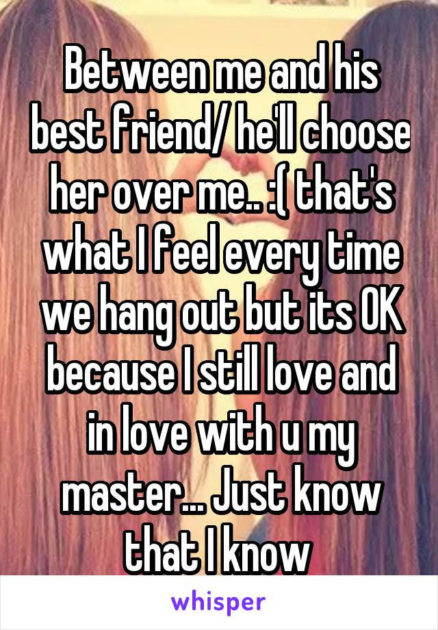 Between me and his best friend/ he'll choose her over me.. :( that's what I feel every time we hang out but its OK because I still love and in love with u my master... Just know that I know 