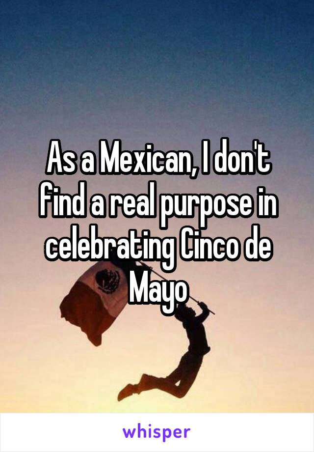 As a Mexican, I don't find a real purpose in celebrating Cinco de Mayo