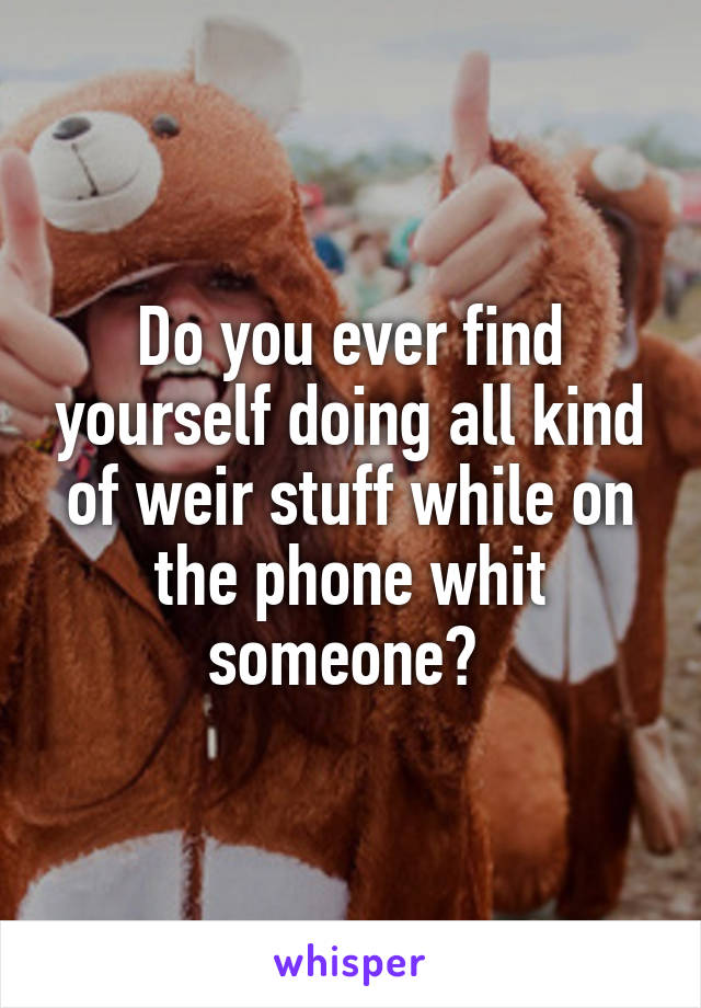 Do you ever find yourself doing all kind of weir stuff while on the phone whit someone? 