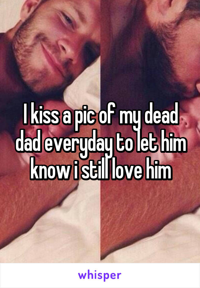 I kiss a pic of my dead dad everyday to let him know i still love him