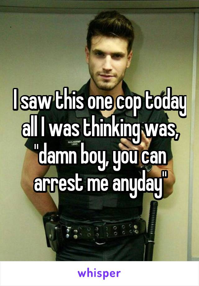 I saw this one cop today all I was thinking was, "damn boy, you can arrest me anyday"