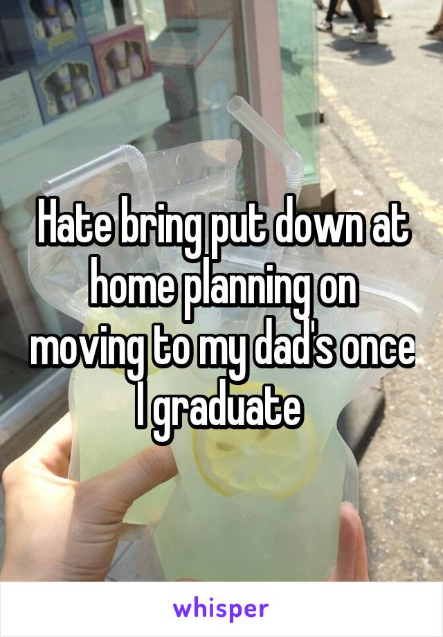 Hate bring put down at home planning on moving to my dad's once I graduate 