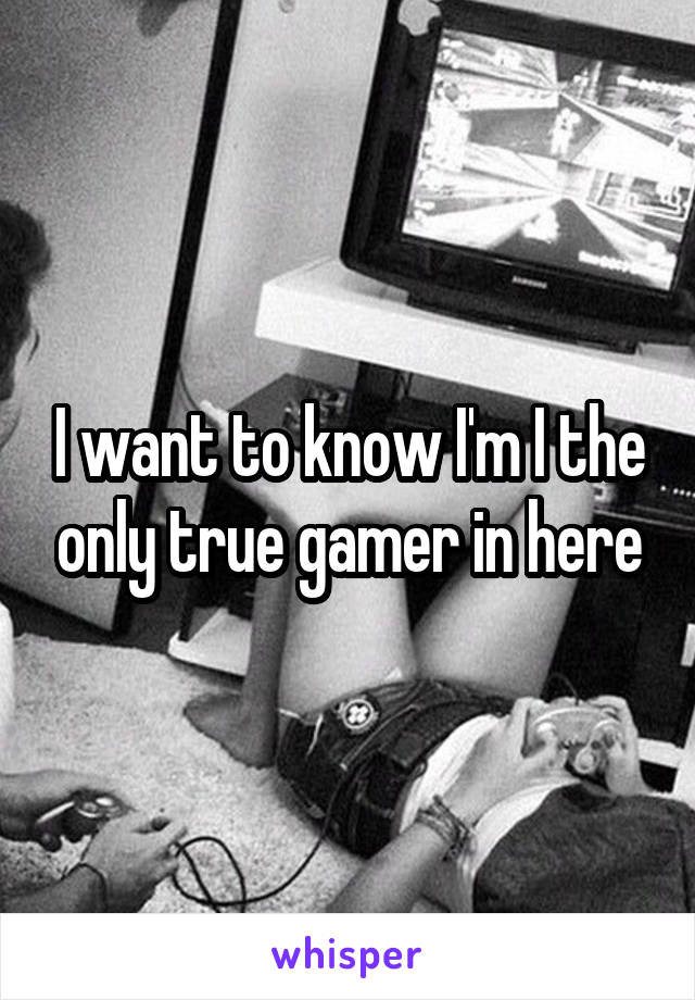 I want to know I'm I the only true gamer in here